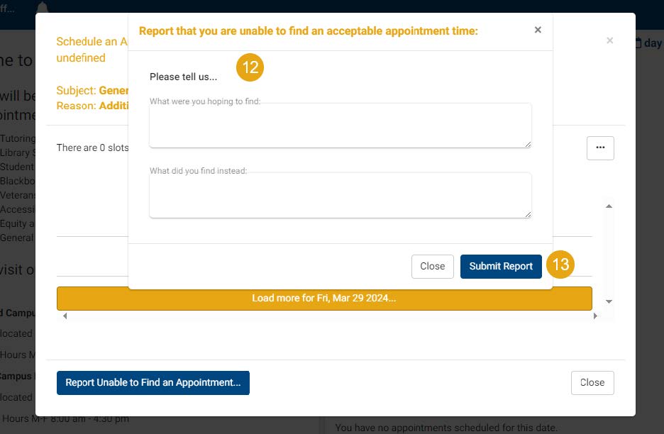 12. If you need to report no available appointments, fill out the two text boxes with what you need. As an example, “I need a Success Coach”, or “I need a Tutor”. 13. Click “Submit Report” to let us know that you cannot find any available dates to schedule an appointment.